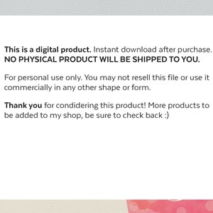 May include: A white text box with three bullet points. The first bullet point says "This is a digital product. Instant download after purchase. NO PHYSICAL PRODUCT WILL BE SHIPPED TO YOU.". The second bullet point says "For personal use only. You may not resell this file or use it commercially in any other shape or form.". The third bullet point says "Thank you for considering this product! More products to be added to my shop, be sure to check back :)".