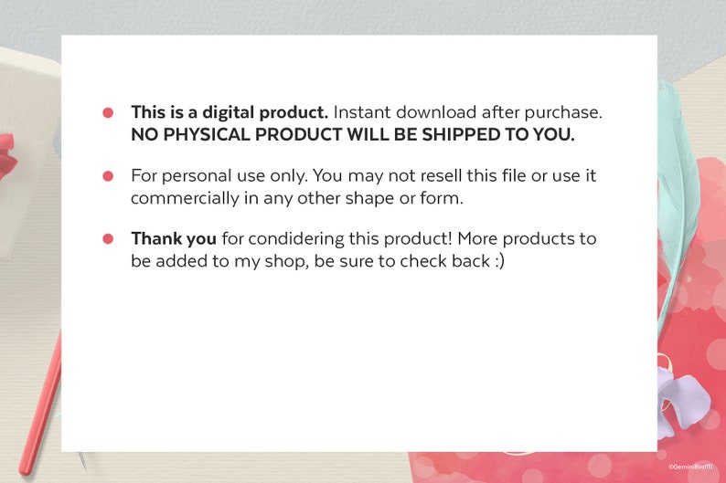 May include: A white text box with three bullet points. The first bullet point says "This is a digital product. Instant download after purchase. NO PHYSICAL PRODUCT WILL BE SHIPPED TO YOU.". The second bullet point says "For personal use only. You may not resell this file or use it commercially in any other shape or form.". The third bullet point says "Thank you for considering this product! More products to be added to my shop, be sure to check back :)".