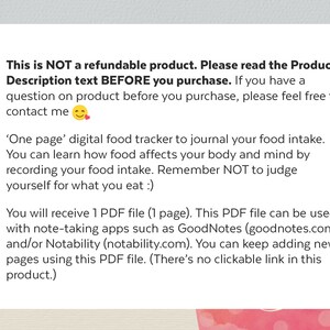 May include: A pink and white graphic with text that reads: "This is NOT a refundable product. Please read the Product Description text BEFORE you purchase. If you have a question on product before you purchase, please feel free to contact me."  The text continues: "'One page' digital food tracker to journal your food intake. You can learn how food affects your body and mind by recording your food intake. Remember NOT to judge yourself for what you eat :)"  The text continues: "You will receive 1 PDF file (1 page). This PDF file can be used with note-taking apps such as GoodNotes (goodnotes.com) and/or Notability (notability.com). You can keep adding new pages using this PDF file. (There's no clickable link in this product.)"