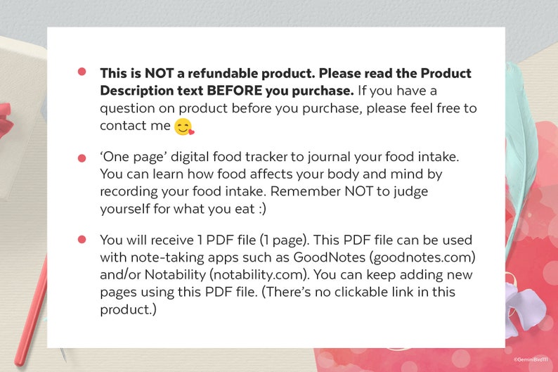 May include: A pink and white graphic with text that reads: "This is NOT a refundable product. Please read the Product Description text BEFORE you purchase. If you have a question on product before you purchase, please feel free to contact me."  The text continues: "'One page' digital food tracker to journal your food intake. You can learn how food affects your body and mind by recording your food intake. Remember NOT to judge yourself for what you eat :)"  The text continues: "You will receive 1 PDF file (1 page). This PDF file can be used with note-taking apps such as GoodNotes (goodnotes.com) and/or Notability (notability.com). You can keep adding new pages using this PDF file. (There's no clickable link in this product.)"
