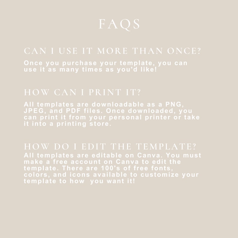 May include: FAQs about using and printing a digital template. The text reads: "Can I use it more than once? Once you purchase your template, you can use it as many times as you'd like! How can I print it? All templates are downloadable as a PNG, JPEG, and PDF files. Once downloaded, you can print it from your personal printer or take it into a printing store. How do I edit the template? All templates are editable on Canva. You must make a free account on Canva to edit the template. There are 100's of free fonts, colors, and icons available to customize your template to how you want it!"