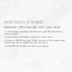 May include: How to use a Canva template: Purchase, open the link, edit, save, and send.  After making a purchase, you will receive a PDF file with a link to a Canva template. Edit the template by adding images, changing text, colors, and fonts. Export as a PDF file or create a "Public view link" in Canva. Send the PDF file or Public view link to your clients.