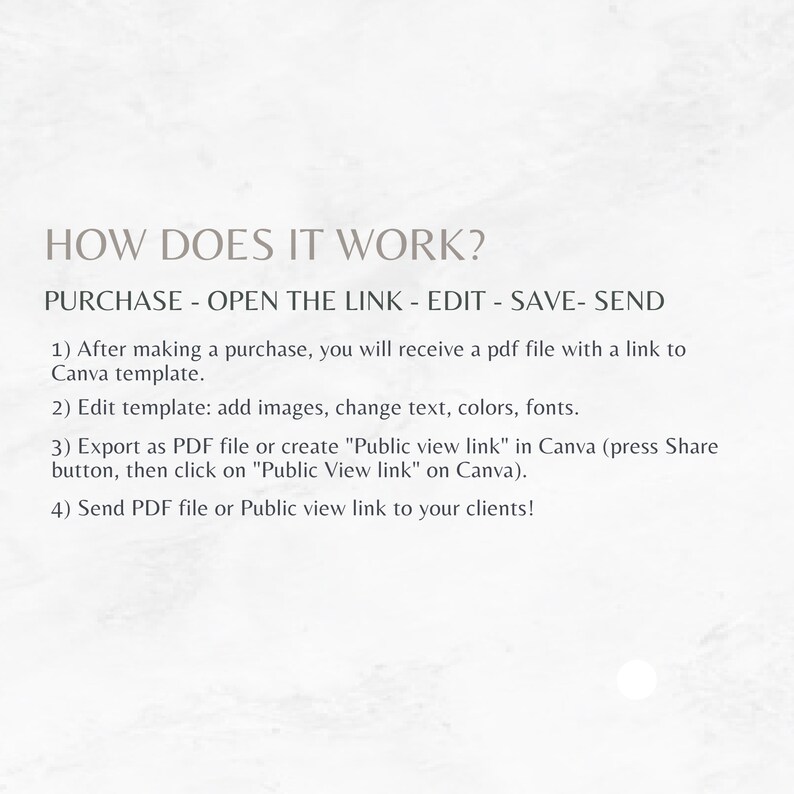 May include: How to use a Canva template: Purchase, open the link, edit, save, and send.  After making a purchase, you will receive a PDF file with a link to a Canva template. Edit the template by adding images, changing text, colors, and fonts. Export as a PDF file or create a "Public view link" in Canva. Send the PDF file or Public view link to your clients.