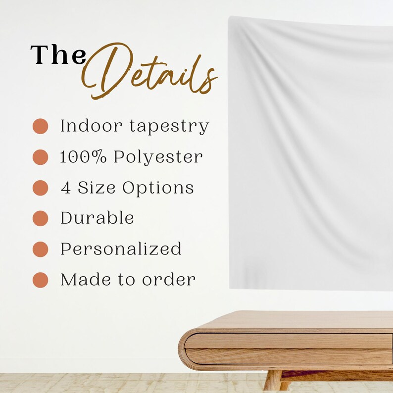 May include: A white tapestry hanging on a white wall with a wooden table in the foreground. The text "The Details" is written in black and brown lettering. The text "Indoor tapestry", "100% Polyester", "4 Size Options", "Durable", "Personalized", and "Made to order" is written in brown lettering with a brown circle next to each line of text.