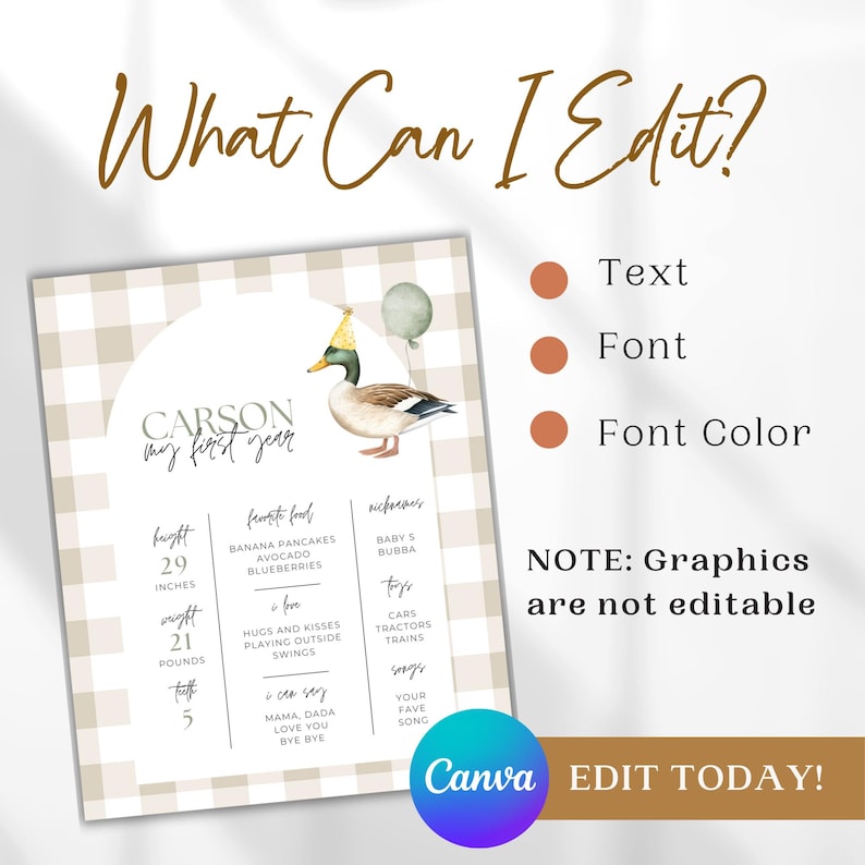 May include: A printable first birthday milestone chart for a baby boy. The chart features a brown and white gingham pattern, a duck wearing a party hat, and a balloon. The chart includes the baby's name, Carson, and lists information such as height, weight, favourite foods, nicknames, toys, and songs. The text "What Can I Edit?" is displayed above the chart, with bullet points indicating that the text, font, and font colour can be edited. The text "NOTE: Graphics are not editable" is displayed below the chart. The text "Canva EDIT TODAY!" is displayed at the bottom of the chart.