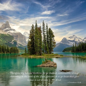 Könnte beinhalten: Eine malerische Landschaft mit einem türkisfarbenen See, umgeben von schneebedeckten Bergen und einer kleinen Insel mit ein paar Bäumen. Der Himmel ist blau mit weißen Wolken. Der Text "Therefore, my beloved brethren, be ye stedfast, unmoveable, always abounding in the work of the Lord, forasmuch as ye know that your labour is not in vain in the Lord. 1 Corinthians 15:58" steht am unteren Rand des Bildes.