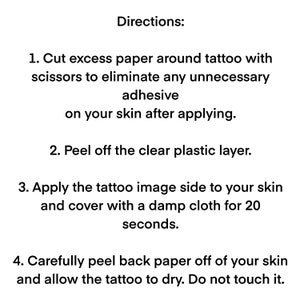 Cut excess paper around tattoo. Peel away the clear plastic layer. Apply the tattoo image side to your skin. Cover with a damp cloth for twenty seconds. Peel back paper off your skin. Allow the tattoo to dry for ten seconds. Do not touch it.