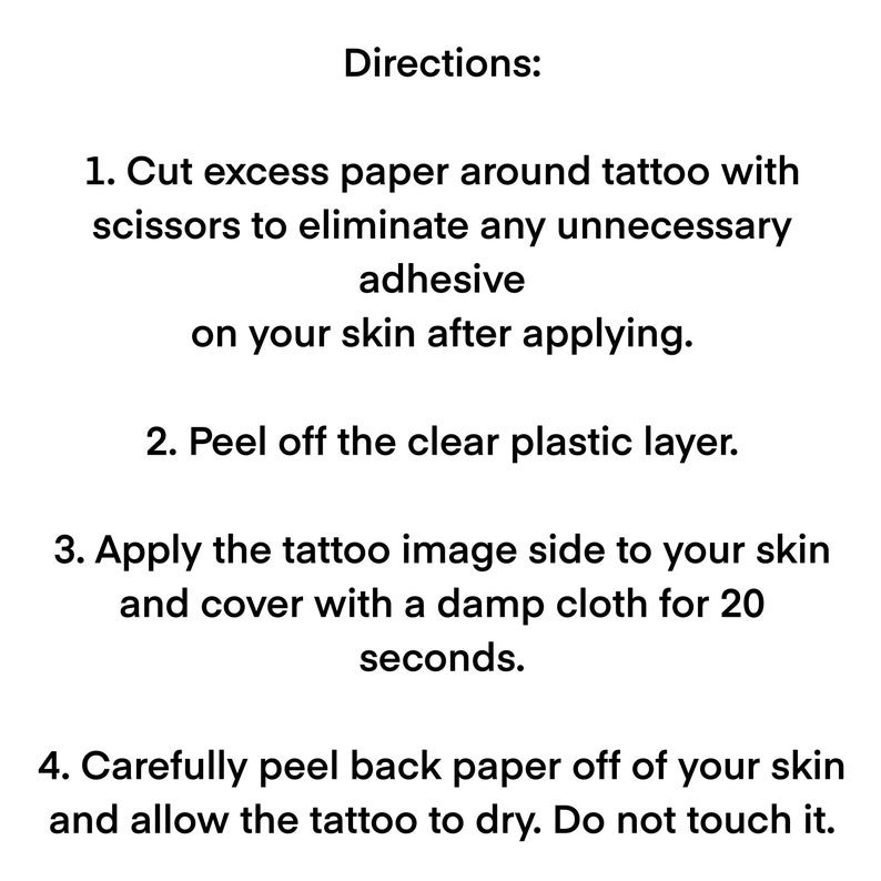 Cut excess paper around tattoo. Peel away the clear plastic layer. Apply the tattoo image side to your skin. Cover with a damp cloth for twenty seconds. Peel back paper off your skin. Allow the tattoo to dry for ten seconds. Do not touch it.