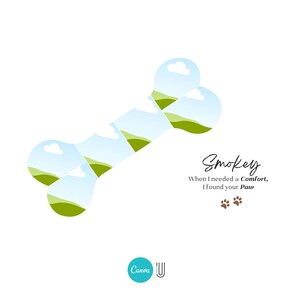 May include: A white background with a green and blue bone-shaped graphic. The bone is made up of multiple images of a grassy field with a blue sky and white clouds. The text "Smokey" is written in brown cursive script. Below the text is the phrase "When I needed a comfort, I found your paw" in black text. Two brown paw prints are below the phrase.