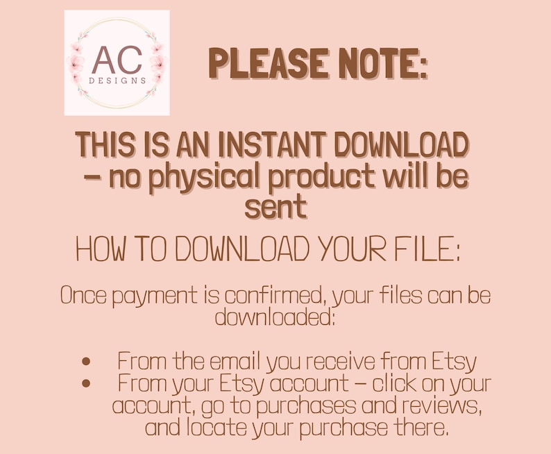 May include: A pink background with brown text that reads "PLEASE NOTE: THIS IS AN INSTANT DOWNLOAD - no physical product will be sent HOW TO DOWNLOAD YOUR FILE: Once payment is confirmed, your files can be downloaded: From the email you receive from Etsy From your Etsy account - click on your account, go to purchases and reviews, and locate your purchase there."