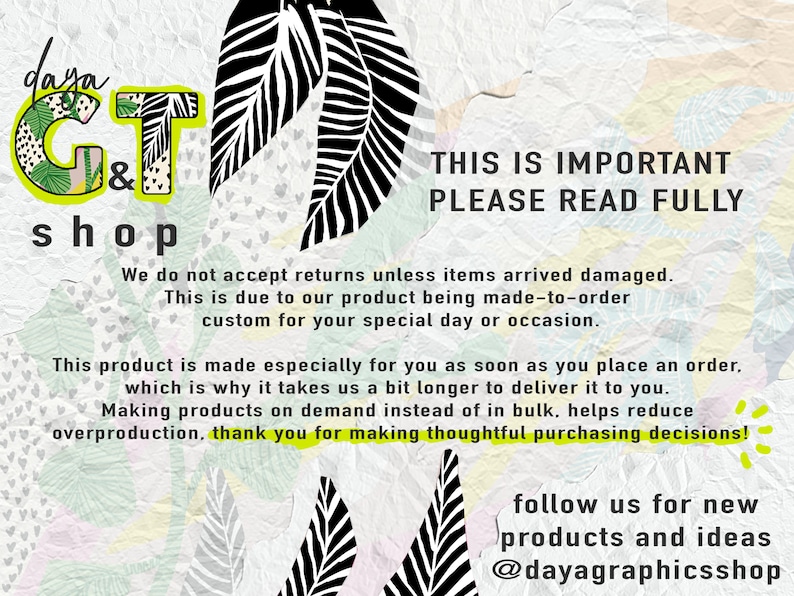 May include: A graphic with a green and black leaf design. The text "daya G&T shop" is in a green and black font. The text "THIS IS IMPORTANT PLEASE READ FULLY" is in black font. The text below explains that the shop does not accept returns unless items arrive damaged. The text also explains that the products are made to order and that the shop is grateful for thoughtful purchasing decisions. The text "follow us for new products and ideas @dayagraphicsshop" is in black font.