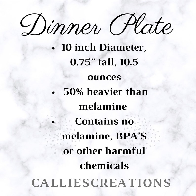 May include: White marble background with black text that reads "Dinner Plate" and details about the plate: 10 inch diameter, 0.75 inches tall, 10.5 ounces, 50% heavier than melamine, contains no melamine, BPA's or other harmful chemicals. The text "CALLIESCREATIONS" is at the bottom of the image.