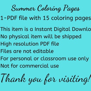 May include: A turquoise background with black text that reads "Summer Coloring Pages 1-PDF file with 15 coloring pages."  The text continues with bullet points: "This item is a Instant Digital Download", "No physical item will be shipped", "High resolution PDF file", "Files are not editable", "For personal or classroom use only", "Not for commercial use". The text concludes with "Thank you for visiting!"