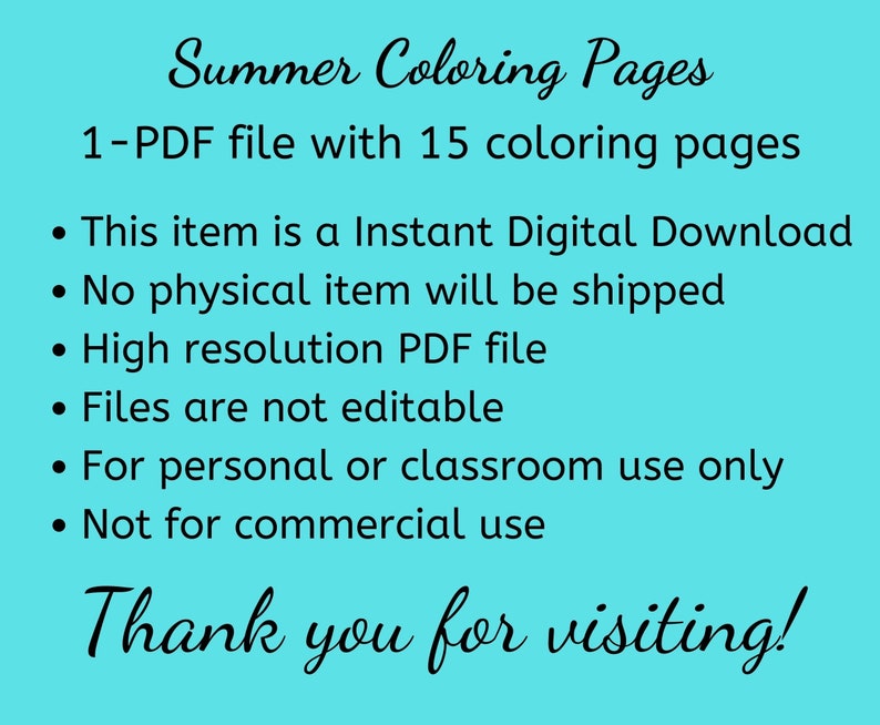 May include: A turquoise background with black text that reads "Summer Coloring Pages 1-PDF file with 15 coloring pages."  The text continues with bullet points: "This item is a Instant Digital Download", "No physical item will be shipped", "High resolution PDF file", "Files are not editable", "For personal or classroom use only", "Not for commercial use". The text concludes with "Thank you for visiting!"