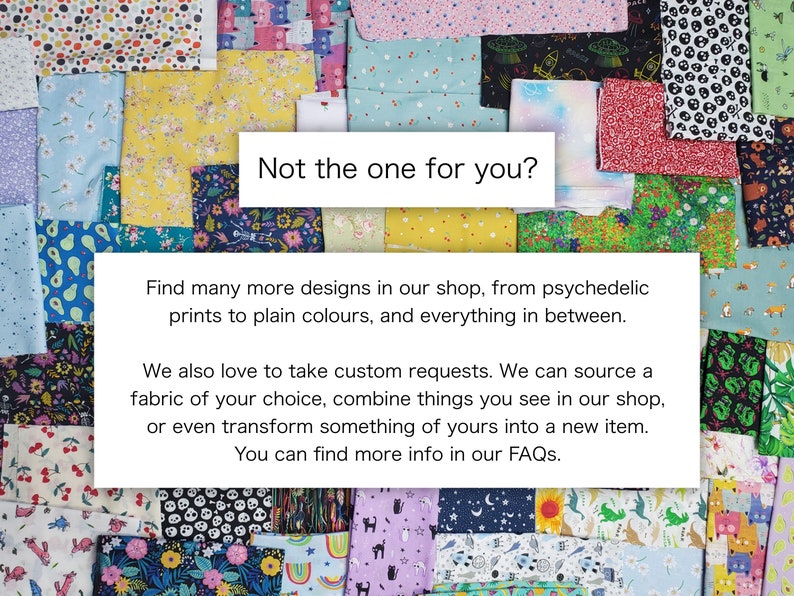 May include: A collage of colorful fabric swatches with various patterns, including floral, geometric, and abstract designs. The text "Not the one for you?" is displayed in a white box. The text below reads "Find many more designs in our shop, from psychedelic prints to plain colours, and everything in between. We also love to take custom requests. We can source a fabric of your choice, combine things you see in our shop, or even transform something of yours into a new item. You can find more info in our FAQs."