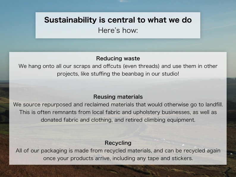 Pode incluir: A sustentabilidade &eacute; central no que fazemos. Aqui est&aacute; como: Reduzir o desperd&iacute;cio, reutilizar os materiais e reciclar. Guardamos todos os nossos restos e sobras (at&eacute; mesmo os fios) e os usamos em outros projetos, como encher o pufe no nosso est&uacute;dio! Obtemos materiais reutilizados e reciclados que, de outra forma, iriam para o aterro sanit&aacute;rio. Muitas vezes, s&atilde;o restos de empresas locais de tecelagem e estofamento, bem como tecidos e roupas doados, e equipamentos de escalada aposentados. Todas as nossas embalagens s&atilde;o feitas de materiais reciclados e podem ser recicladas novamente quando seus produtos chegam, incluindo fitas adesivas e adesivos.