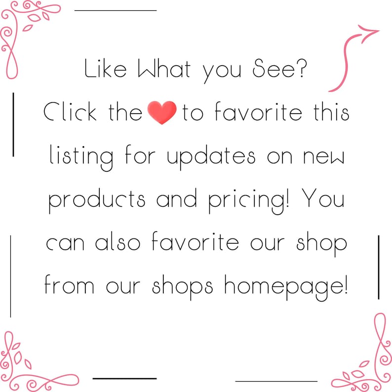 May include: White background with text: "Like What you See? Click the heart to favorite this listing for updates on new products and pricing! You can also favorite our shop from our shops homepage!"