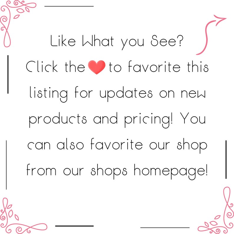 May include: A white square graphic with black text that reads: Like What you See? Click the heart icon to favorite this listing for updates on new products and pricing! You can also favorite our shop from our shops homepage! Pink floral corners.