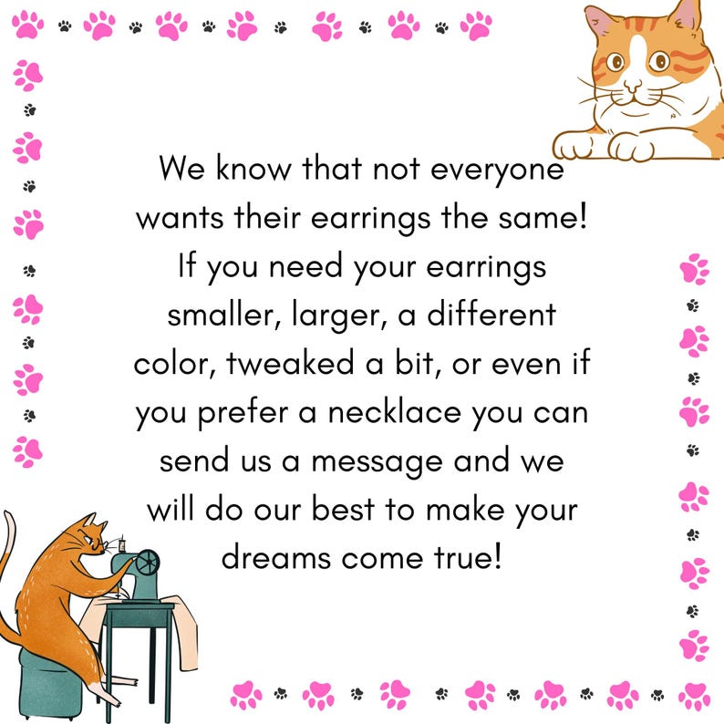 May include: A white background with pink paw prints and orange cat illustrations. Text reads: "We know that not everyone wants their earrings the same! If you need your earrings smaller, larger... send us a message and we will do our best to make your dreams come true!"