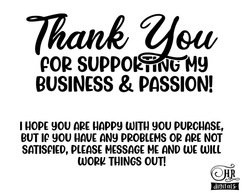 May include: Black and white text graphic that says "Thank You for Supporting My Business & Passion!"  The text is in a handwritten style font. Below the text is a smaller message that says "I hope you are happy with your purchase, but if you have any problems or are not satisfied, please message me and we will work things out!"  The text is in a smaller, more standard font.  The graphic also includes a small logo in the bottom right corner that says "HR digitals".