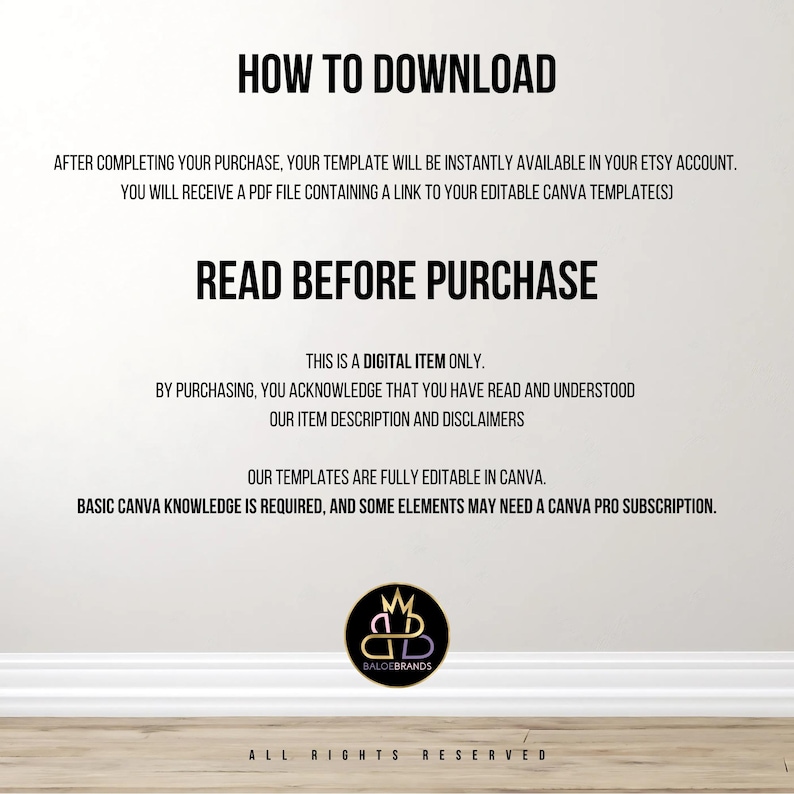 K&ouml;nnte beinhalten: Text auf wei&szlig;em Hintergrund, der erkl&auml;rt, wie man eine digitale Vorlage herunterl&auml;dt und Informationen &uuml;ber die Vorlage. Der Text lautet "HOW TO DOWNLOAD", "AFTER COMPLETING YOUR PURCHASE, YOUR TEMPLATE WILL BE INSTANTLY AVAILABLE IN YOUR ETSY ACCOUNT. YOU WILL RECEIVE A PDF FILE CONTAINING A LINK TO YOUR EDITABLE CANVA TEMPLATE(S)", "READ BEFORE PURCHASE", "THIS IS A DIGITAL ITEM ONLY. BY PURCHASING, YOU ACKNOWLEDGE THAT YOU HAVE READ AND UNDERSTOOD OUR ITEM DESCRIPTION AND DISCLAIMERS", "OUR TEMPLATES ARE FULLY EDITABLE IN CANVA. BASIC CANVA KNOWLEDGE IS REQUIRED, AND SOME ELEMENTS MAY NEED A CANVA PRO SUBSCRIPTION.", "BALOEBRANDS", "ALL RIGHTS RESERVED".