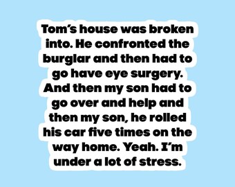 May include: A white background with black text that reads: "Tom's house was broken into. He confronted the burglar and then had to go have eye surgery. And then my son had to go over and help and then my son, he rolled his car five times on the way home. Yeah. I'm under a lot of stress."