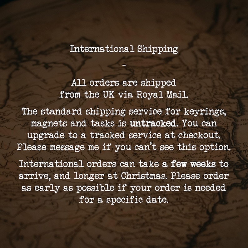 International Shipping
-
All orders are shipped from the UK via Royal Mail.
The standard shipping service for keyrings, magnets and tasks is untracked. You can upgrade to a tracked service at checkout. Please message me if you can’t see this option.
International orders can take a few weeks to arrive, and longer at Christmas. Please order as early as possible if your order is needed for a specific date.