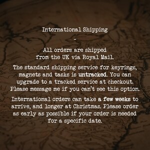 International Shipping
-
All orders are shipped from the UK via Royal Mail.
The standard shipping service for keyrings, magnets and tasks is untracked. You can upgrade to a tracked service at checkout. Please message me if you can’t see this option.
International orders can take a few weeks to arrive, and longer at Christmas. Please order as early as possible if your order is needed for a specific date.
