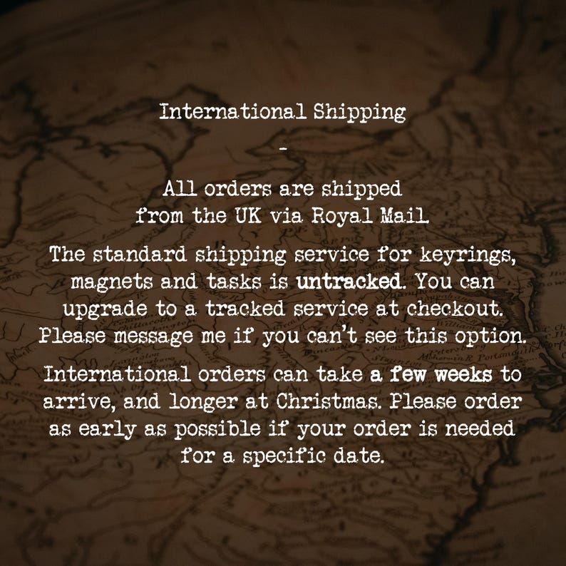 International Shipping
-
All orders are shipped from the UK via Royal Mail.
The standard shipping service for keyrings, magnets and tasks is untracked. You can upgrade to a tracked service at checkout. Please message me if you can’t see this option.
International orders can take a few weeks to arrive, and longer at Christmas. Please order as early as possible if your order is needed for a specific date.