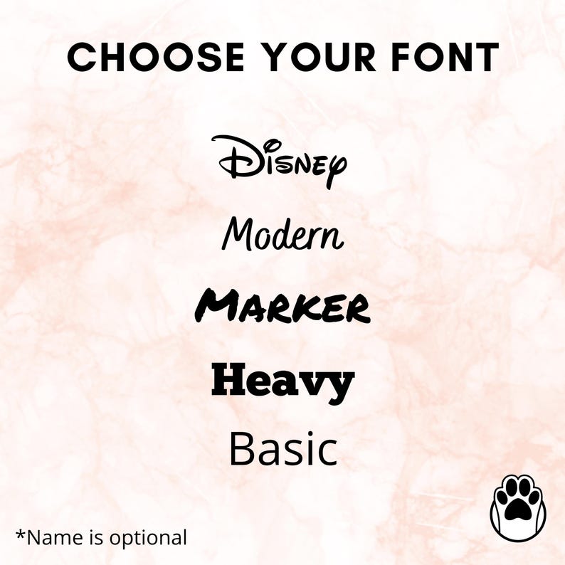 May include: Image showing font choices: Disney, Modern, Marker, Heavy, and Basic. The words "Choose Your Font" are at the top. A paw print icon is in the bottom right corner. The text "*Name is optional" is at the bottom.