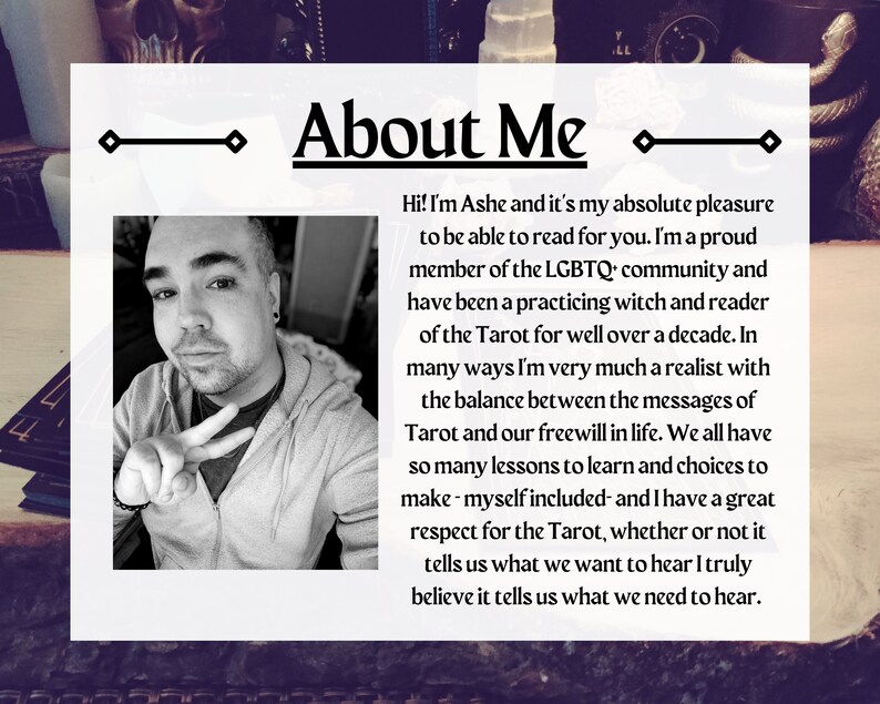 May include: A black and white photo of a person with a peace sign, with text that reads "About Me" and "Hi! I'm Ashe and it's my absolute pleasure to be able to read for you. I'm a proud member of the LGBTQ community and have been a practicing witch and reader of the Tarot for well over a decade. In many ways I'm very much a realist with the balance between the messages of Tarot and our freewill in life. We all have so many lessons to learn and choices to make - myself included - and I have a great respect for the Tarot, whether or not it tells us what we want to hear I truly believe it tells us what we need to hear."