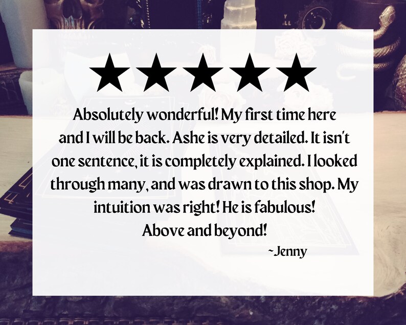 May include: Five star review for a shop. The review reads "Absolutely wonderful! My first time here and I will be back. Ashe is very detailed. It isn't one sentence, it is completely explained. I looked through many, and was drawn to this shop. My intuition was right! He is fabulous! Above and beyond! -Jenny"