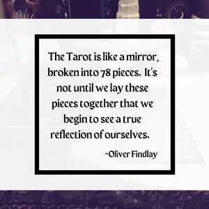May include: A black and white image with a quote about the Tarot. The quote reads: "The Tarot is like a mirror, broken into 78 pieces. It's not until we lay these pieces together that we begin to see a true reflection of ourselves. -Oliver Findlay"