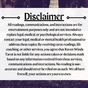May include: A disclaimer notice with black text on a white background. The text reads: "Disclaimer. All readings, communications, and interactions are for entertainment purposes only and are not intended to replace legal, medical, or psychological services. Always contact your legal, medical or mental health professional to address these topics. By receiving tarot readings, life coaching, or other services, you agree that Raven Winds Tarot is not liable for any actions taken or decisions made based on any information received from these services, communications and interactions. No reading is 100% accurate and should never be relied on as such. We all have freewill, your actions are yours to own."