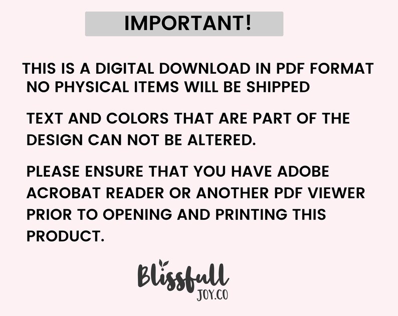 May include: IMPORTANT! This is a digital download in PDF format. No physical items will be shipped. Text and colors that are part of the design cannot be altered. Please ensure that you have Adobe Acrobat Reader or another PDF viewer prior to opening and printing this product. Blissfull JOY.CO