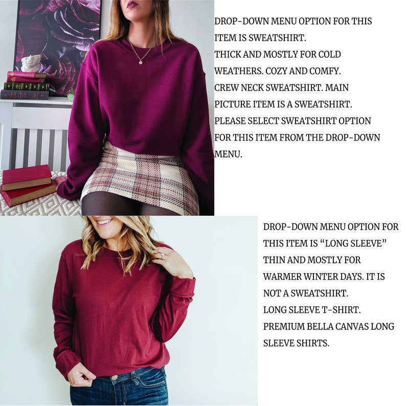 May include: Two photos of a maroon long-sleeve shirt. The first photo shows the shirt with a crew neck and a plaid skirt. The second photo shows the shirt with a longer sleeve and a pair of jeans. The text in the image reads: "DROP-DOWN MENU OPTION FOR THIS ITEM IS SWEATSHIRT. THICK AND MOSTLY FOR COLD WEATHERS. COZY AND COMFY. CREW NECK SWEATSHIRT. MAIN PICTURE ITEM IS A SWEATSHIRT. PLEASE SELECT SWEATSHIRT OPTION FOR THIS ITEM FROM THE DROP-DOWN MENU." and "DROP-DOWN MENU OPTION FOR THIS ITEM IS "LONG SLEEVE" THIN AND MOSTLY FOR WARMER WINTER DAYS. IT IS NOT A SWEATSHIRT. LONG SLEEVE T-SHIRT. PREMIUM BELLA CANVAS LONG SLEEVE SHIRTS."