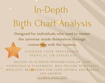 May include: A beige background with gold stars and text that reads "In-Depth Birth Chart Analysis". The text continues with "Designed for individuals who want to master the universe inside themselves through connecting with the cosmos. (CHOOSE YOUR PREFERENCE: TROPICAL OR SIDEREAL) RECEIVE AN IN DEPTH INTERPREATION OF YOUR ASTROLOGICAL PLACEMENTS. WILL INCLUDE SPIRITUALLY WHOLISTIC BREAKDOWN FOR YOUR OPTIMAL KNOWLEDGE AND GROWTH. (COMES WITH PDF)"