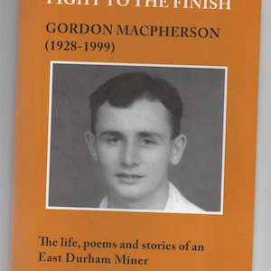 May include: A book cover with an orange background and the title "Fight to the Finish" in black text. The author's name, "Gordon MacPherson (1928-1999)", is also in black text. A black and white photo of the author is in the centre of the cover. The text below the photo reads "The life, poems and stories of an East Durham Miner."