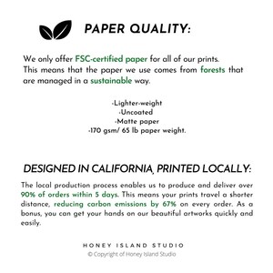 Puede incluir: Informaci&oacute;n sobre la calidad del papel para las impresiones. Solo ofrecemos papel certificado por FSC para todas nuestras impresiones. Esto significa que el papel que usamos proviene de bosques que se gestionan de forma sostenible. El papel es m&aacute;s ligero, sin recubrimiento, mate y de 170 g/m&sup2; / 65 lb.  Dise&ntilde;ado en California, impreso localmente. El proceso de producci&oacute;n local nos permite producir y entregar m&aacute;s del 90 % de los pedidos en 5 d&iacute;as. Esto significa que tus impresiones recorren una distancia m&aacute;s corta, lo que reduce las emisiones de carbono en un 67 % en cada pedido. Como beneficio adicional, puedes tener en tus manos nuestras hermosas obras de arte de forma r&aacute;pida y sencilla. Honey Island Studio &copy; Copyright de Honey Island Studio