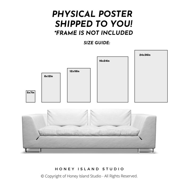 May include: A size guide for physical posters, showing different poster sizes on a white couch. The sizes are 5x7 inches, 8x12 inches, 12x18 inches, 16x24 inches, and 24x36 inches. The text "PHYSICAL POSTER SHIPPED TO YOU! *FRAME IS NOT INCLUDED SIZE GUIDE:" is at the top of the image. The text "HONEY ISLAND STUDIO Copyright of Honey Island Studio - All Rights Reserved." is at the bottom of the image.