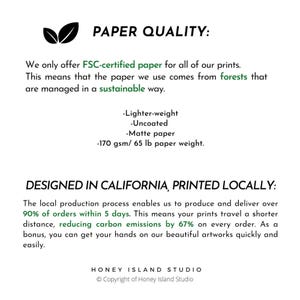 May include: Paper quality text with green leaves in the top left corner. The text reads 'PAPER QUALITY:' 'We only offer FSC-certified paper for all of our prints. This means that the paper we use comes from forests that are managed in a sustainable way.' 'Lighter-weight' 'Uncoated' 'Matte paper' '170 gsm/65 lb paper weight.' The text below reads 'DESIGNED IN CALIFORNIA, PRINTED LOCALLY:' 'The local production process enables us to produce and deliver over 90% of orders within 5 days. This means your prints travel a shorter distance, reducing carbon emissions by 67% on every order. As a bonus, you can get your hands on our beautiful artworks quickly and easily.' The text at the bottom reads 'HONEY ISLAND STUDIO' 'Copyright of Honey Island Studio'