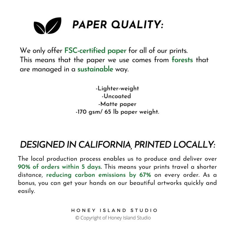 May include: Paper quality text with green leaves in the top left corner. The text reads 'PAPER QUALITY:' 'We only offer FSC-certified paper for all of our prints. This means that the paper we use comes from forests that are managed in a sustainable way.' 'Lighter-weight' 'Uncoated' 'Matte paper' '170 gsm/65 lb paper weight.' The text below reads 'DESIGNED IN CALIFORNIA, PRINTED LOCALLY:' 'The local production process enables us to produce and deliver over 90% of orders within 5 days. This means your prints travel a shorter distance, reducing carbon emissions by 67% on every order. As a bonus, you can get your hands on our beautiful artworks quickly and easily.' The text at the bottom reads 'HONEY ISLAND STUDIO' 'Copyright of Honey Island Studio'