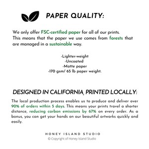 May include: Text on a white background that reads "PAPER QUALITY: We only offer FSC-certified paper for all of our prints. This means that the paper we use comes from forests that are managed in a sustainable way. -Lighter-weight -Uncoated -Matte paper -170 gsm/65 lb paper weight. DESIGNED IN CALIFORNIA, PRINTED LOCALLY: The local production process enables us to produce and deliver over 90% of orders within 5 days. This means your prints travel a shorter distance, reducing carbon emissions by 67% on every order. As a bonus, you can get your hands on our beautiful artworks quickly and easily. HONEY ISLAND STUDIO Copyright of Honey Island Studio"