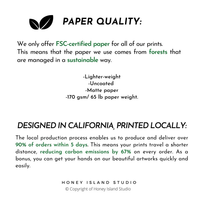 May include: Text on a white background that reads "PAPER QUALITY: We only offer FSC-certified paper for all of our prints. This means that the paper we use comes from forests that are managed in a sustainable way. -Lighter-weight -Uncoated -Matte paper -170 gsm/65 lb paper weight. DESIGNED IN CALIFORNIA, PRINTED LOCALLY: The local production process enables us to produce and deliver over 90% of orders within 5 days. This means your prints travel a shorter distance, reducing carbon emissions by 67% on every order. As a bonus, you can get your hands on our beautiful artworks quickly and easily. HONEY ISLAND STUDIO Copyright of Honey Island Studio"