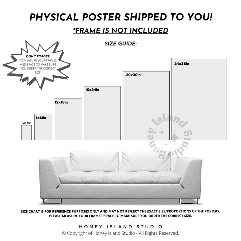 May include: A white couch with a size guide for posters. The size guide shows different poster sizes with the dimensions listed in inches. The text reads 'Physical Poster Shipped to You! *Frame is not included. Size Guide: Don't Forget: To measure your frames and space to make sure you order the correct size!' and 'Size Chart is for reference purposes only and may not reflect the exact size/proportions of the posters. Please measure your frames/space to make sure you order the correct size. Honey Island Studio. Copyright of Honey Island Studio - All Rights Reserved.'