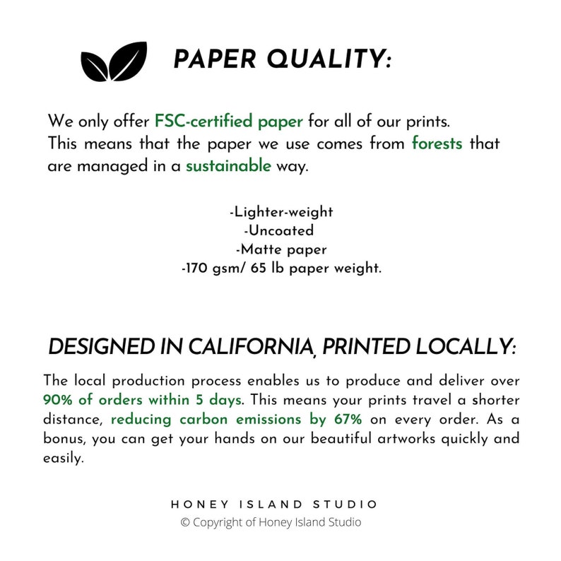 May include: Information about the paper quality used for prints. We only offer FSC-certified paper, which is lighter-weight, uncoated, matte paper, 170 gsm/65 lb paper weight. Prints are designed in California and printed locally, with 90% of orders shipped within 5 days, reducing carbon emissions by 67%.