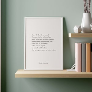 May include: A white framed print with a black and white quote by Fyodor Dostoevsky. The quote reads: "Above all, don't lie to yourself. The man who lies to himself and listens to his own lie comes to a point that he cannot distinguish the truth within him, or around him, and so loses all respect for himself and for others. And having no respect he ceases to love."