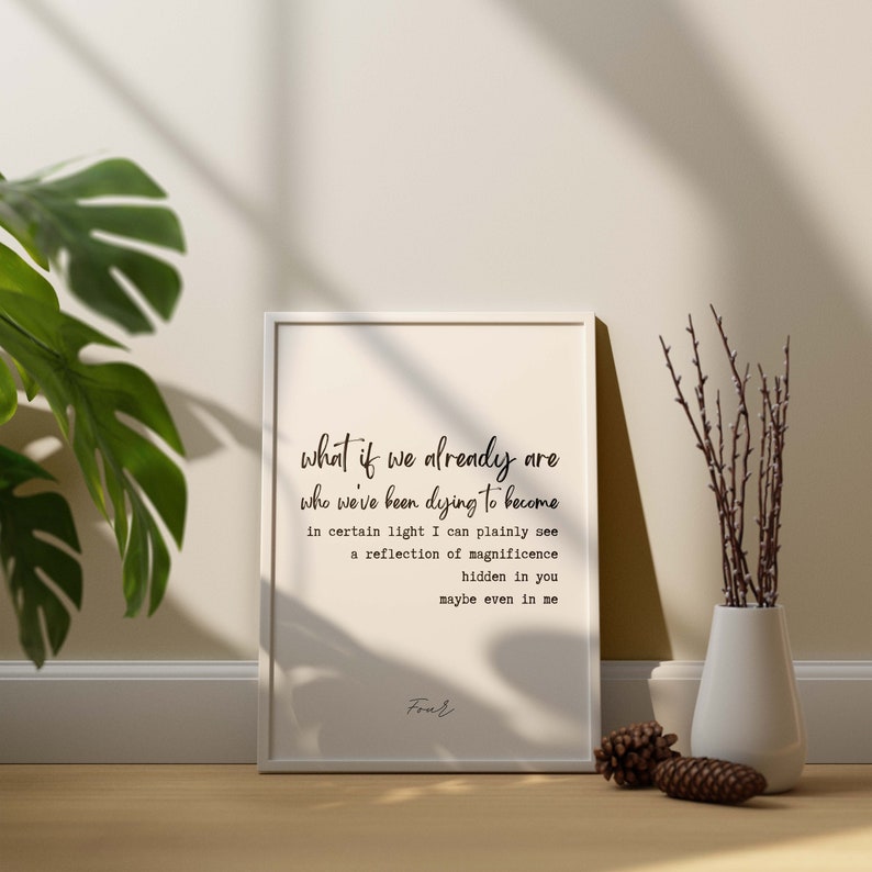 May include: A white framed print with a black and white typography quote that reads "what if we already are who we've been dying to become in certain light I can plainly see a reflection of magnificence hidden in you maybe even in me" and the word "Four" at the bottom.