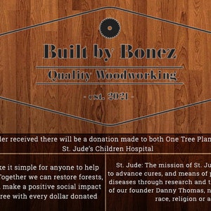 Puede incluir: Un fondo de madera con un logotipo para "Built by Bonez Quality Woodworking - est. 2021" en un c&iacute;rculo blanco y negro. El texto "For every order received there will be a donation made to both One Tree Planted, as well as St. Jude's Children Hospital" est&aacute; debajo del logotipo. El texto "One Tree Planted: We want to make it simple for anyone to help the environment by planting trees. Together we can restore forests, create habitat for biodiversity, and make a positive social impact around the world. We plant one tree with every dollar donated" est&aacute; en el lado izquierdo de la imagen. El texto "St. Jude: The mission of St. Jude Children's Research Hospital is to advance cures, and means of prevention, for pediatric catastrophic diseases through research and treatment. Consistent with the vision of our founder Danny Thomas, no child is denied treatment based on race, religion or a family's ability to pay." est&aacute; en el lado derecho de la imagen. El logotipo de One Tree Planted est&aacute; en el lado izquierdo de la imagen y el logotipo de St. Jude's Children's Research Hospital est&aacute; en el lado derecho de la imagen.
