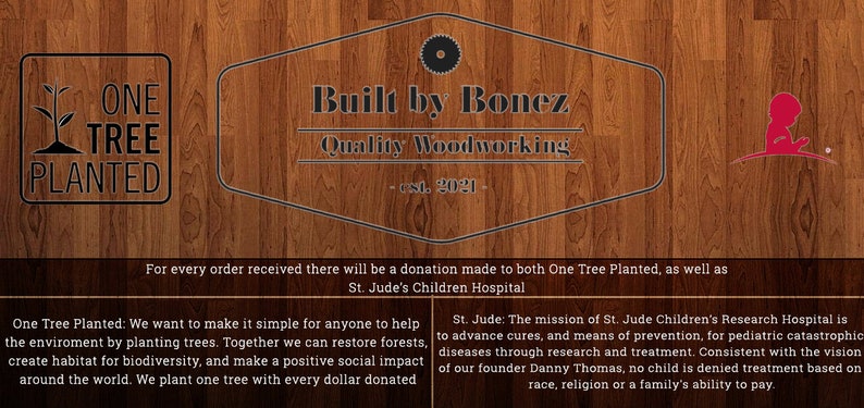 Puede incluir: Un fondo de madera con un logotipo para "Built by Bonez Quality Woodworking - est. 2021" en un c&iacute;rculo blanco y negro. El texto "For every order received there will be a donation made to both One Tree Planted, as well as St. Jude's Children Hospital" est&aacute; debajo del logotipo. El texto "One Tree Planted: We want to make it simple for anyone to help the environment by planting trees. Together we can restore forests, create habitat for biodiversity, and make a positive social impact around the world. We plant one tree with every dollar donated" est&aacute; en el lado izquierdo de la imagen. El texto "St. Jude: The mission of St. Jude Children's Research Hospital is to advance cures, and means of prevention, for pediatric catastrophic diseases through research and treatment. Consistent with the vision of our founder Danny Thomas, no child is denied treatment based on race, religion or a family's ability to pay." est&aacute; en el lado derecho de la imagen. El logotipo de One Tree Planted est&aacute; en el lado izquierdo de la imagen y el logotipo de St. Jude's Children's Research Hospital est&aacute; en el lado derecho de la imagen.